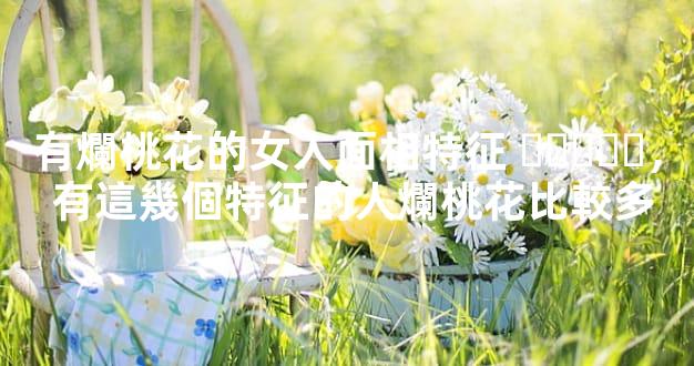 有爛桃花的女人面相特征，有這幾個特征的人爛桃花比較多